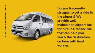 Do you frequently
struggle to get a ride to
the airport? We
provide well-
maintained airport taxi
for hire in Cranbourne
that can help you
reach the destination
on time with least
worries.
CASEY
WHEELCHAIR
MAXI
TAXIS
 