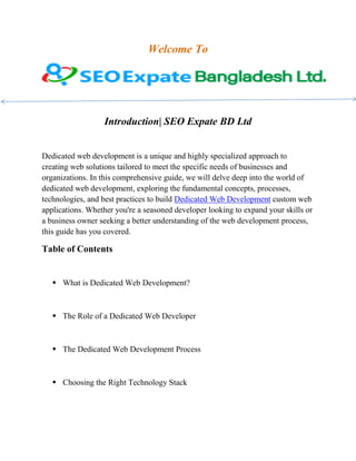 Welcome To
Introduction| SEO Expate BD Ltd
Dedicated web development is a unique and highly specialized approach to
creating web solutions tailored to meet the specific needs of businesses and
organizations. In this comprehensive guide, we will delve deep into the world of
dedicated web development, exploring the fundamental concepts, processes,
technologies, and best practices to build Dedicated Web Development custom web
applications. Whether you're a seasoned developer looking to expand your skills or
a business owner seeking a better understanding of the web development process,
this guide has you covered.
Table of Contents
 What is Dedicated Web Development?
 The Role of a Dedicated Web Developer
 The Dedicated Web Development Process
 Choosing the Right Technology Stack
 
