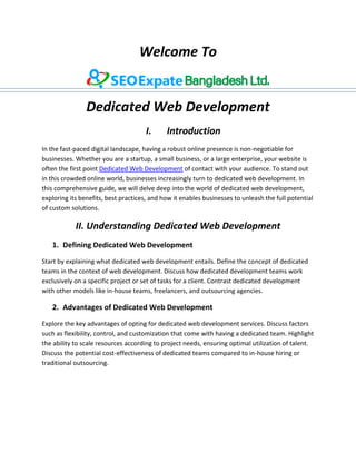 Welcome To
Dedicated Web Development
I. Introduction
In the fast-paced digital landscape, having a robust online presence is non-negotiable for
businesses. Whether you are a startup, a small business, or a large enterprise, your website is
often the first point Dedicated Web Development of contact with your audience. To stand out
in this crowded online world, businesses increasingly turn to dedicated web development. In
this comprehensive guide, we will delve deep into the world of dedicated web development,
exploring its benefits, best practices, and how it enables businesses to unleash the full potential
of custom solutions.
II. Understanding Dedicated Web Development
1. Defining Dedicated Web Development
Start by explaining what dedicated web development entails. Define the concept of dedicated
teams in the context of web development. Discuss how dedicated development teams work
exclusively on a specific project or set of tasks for a client. Contrast dedicated development
with other models like in-house teams, freelancers, and outsourcing agencies.
2. Advantages of Dedicated Web Development
Explore the key advantages of opting for dedicated web development services. Discuss factors
such as flexibility, control, and customization that come with having a dedicated team. Highlight
the ability to scale resources according to project needs, ensuring optimal utilization of talent.
Discuss the potential cost-effectiveness of dedicated teams compared to in-house hiring or
traditional outsourcing.
 