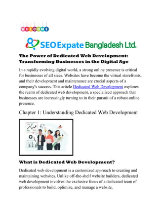 The Power of Dedicated Web Development:
Transforming Businesses in the Digital Age
In a rapidly evolving digital world, a strong online presence is critical
for businesses of all sizes. Websites have become the virtual storefronts,
and their development and maintenance are crucial aspects of a
company's success. This article Dedicated Web Development explores
the realm of dedicated web development, a specialized approach that
businesses are increasingly turning to in their pursuit of a robust online
presence.
Chapter 1: Understanding Dedicated Web Development
What is Dedicated Web Development?
Dedicated web development is a customized approach to creating and
maintaining websites. Unlike off-the-shelf website builders, dedicated
web development involves the exclusive focus of a dedicated team of
professionals to build, optimize, and manage a website.
 