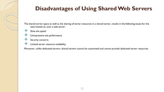 The shared server space as well as the sharing of server resources in a shared server, results in the following issues for the
sites hosted on such a web server:
 Slow site speed
 Unimpressive site performance
 Security concerns
 Limited server resource availability
Moreover, unlike dedicated servers, shared servers cannot be customized and cannot provide dedicated server resources.
12
Disadvantages of Using Shared Web Servers
 