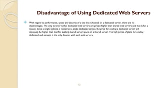  With regard to performance, speed and security of a site that is hosted on a dedicated server, there are no
disadvantages. The only downer is that dedicated web servers are priced higher than shared web servers and that is for a
reason. Since a single website is hosted on a single dedicated server, the price for availing a dedicated server will
obviously be higher than that for availing shared server space on a shared server. The high prices of plans for availing
dedicated web servers is the only downer with such web servers.
13
Disadvantage of Using Dedicated Web Servers
 