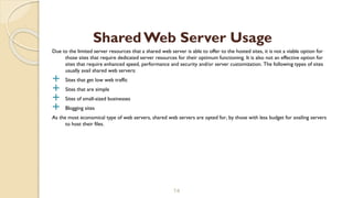 Due to the limited server resources that a shared web server is able to offer to the hosted sites, it is not a viable option for
those sites that require dedicated server resources for their optimum functioning. It is also not an effective option for
sites that require enhanced speed, performance and security and/or server customization. The following types of sites
usually avail shared web servers:
 Sites that get low web traffic
 Sites that are simple
 Sites of small-sized businesses
 Blogging sites
As the most economical type of web servers, shared web servers are opted for, by those with less budget for availing servers
to host their files.
14
Shared Web Server Usage
 
