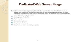 Dedicated server resources that are provided by dedicated web servers, make these prime choices for sites that require
dedicated server resources for their peak performance. Sites that require enhanced speed, performance and security
and/or server customization also prefer to opt for dedicated web servers. This type of web server is commonly found to
be used by the following types of websites:
 Sites that get a lot of web traffic
 E-commerce sites
 Business critical applications
 Sites of large-sized businesses
 Sites of businesses that are expected to grow quickly
15
DedicatedWeb Server Usage
 