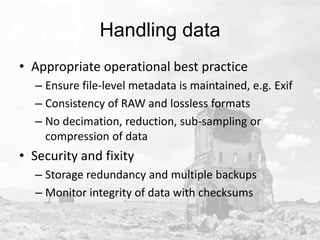 Handling data
• Appropriate operational best practice
– Ensure file-level metadata is maintained, e.g. Exif
– Consistency of RAW and lossless formats
– No decimation, reduction, sub-sampling or
compression of data

• Security and fixity
– Storage redundancy and multiple backups
– Monitor integrity of data with checksums

 
