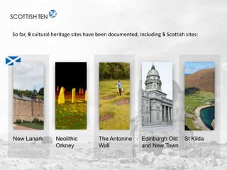 So far, 9 cultural heritage sites have been documented, including 5 Scottish sites:

New Lanark

Neolithic
Orkney

The Antonine
Wall

Edinburgh Old
and New Town

St Kilda

 