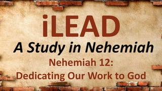A Study in Nehemiah
iLEAD
Nehemiah 12:
Dedicating Our Work to God
 