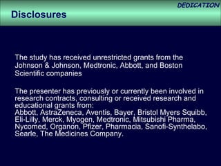 DEDICATION
Disclosures



The study has received unrestricted grants from the
Johnson & Johnson, Medtronic, Abbott, and Boston
Scientific companies

The presenter has previously or currently been involved in
research contracts, consulting or received research and
educational grants from:
Abbott, AstraZeneca, Aventis, Bayer, Bristol Myers Squibb,
Eli-Lilly, Merck, Myogen, Medtronic, Mitsubishi Pharma,
Nycomed, Organon, Pfizer, Pharmacia, Sanofi-Synthelabo,
Searle, The Medicines Company.
 
