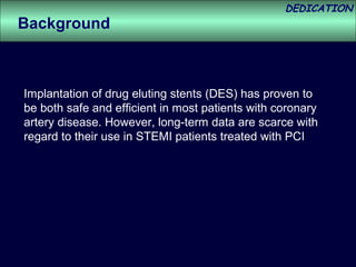 DEDICATION
Background



Implantation of drug eluting stents (DES) has proven to
be both safe and efficient in most patients with coronary
artery disease. However, long-term data are scarce with
regard to their use in STEMI patients treated with PCI
 