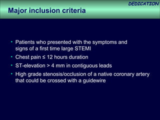 DEDICATION
Major inclusion criteria



• Patients who presented with the symptoms and
  signs of a first time large STEMI
• Chest pain ≤ 12 hours duration
• ST-elevation > 4 mm in contiguous leads
• High grade stenosis/occlusion of a native coronary artery
  that could be crossed with a guidewire
 