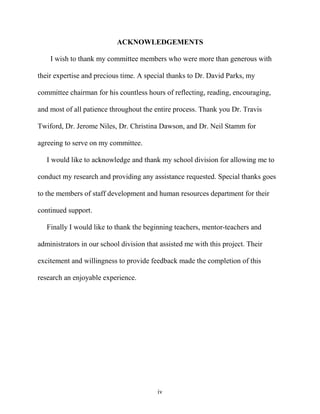 iv
ACKNOWLEDGEMENTS
I wish to thank my committee members who were more than generous with
their expertise and precious time. A special thanks to Dr. David Parks, my
committee chairman for his countless hours of reflecting, reading, encouraging,
and most of all patience throughout the entire process. Thank you Dr. Travis
Twiford, Dr. Jerome Niles, Dr. Christina Dawson, and Dr. Neil Stamm for
agreeing to serve on my committee.
I would like to acknowledge and thank my school division for allowing me to
conduct my research and providing any assistance requested. Special thanks goes
to the members of staff development and human resources department for their
continued support.
Finally I would like to thank the beginning teachers, mentor-teachers and
administrators in our school division that assisted me with this project. Their
excitement and willingness to provide feedback made the completion of this
research an enjoyable experience.
 