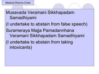 Medical Dharma Circle



Musavada Veramani Sikkhapadam
   Samadhiyami
(I undertake to abstain from false speech)
Surameraya Majja Pamadannhana
   Veramani Sikkhapadam Samadhiyami
(I undertake to abstain from taking
   intoxicants)
 