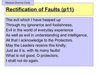 Medical Dharma Circle


Rectification of Faults (p11)
The evil which I have heaped up
Through my ignorance and foolishness,
Evil in the world of everyday experience
As well as evil in understanding and intelligence,
All that I acknowledge to the Protectors.
May the Leaders receive this kindly;
Just as it is, with its many faults!
What is not good, O protectors,
I shall not do again.
 