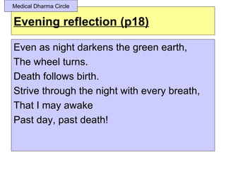 Medical Dharma Circle


Evening reflection (p18)

Even as night darkens the green earth,
The wheel turns.
Death follows birth.
Strive through the night with every breath,
That I may awake
Past day, past death!
 