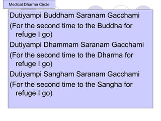 Medical Dharma Circle

Dutiyampi Buddham Saranam Gacchami
(For the second time to the Buddha for
  refuge I go)
Dutiyampi Dhammam Saranam Gacchami
(For the second time to the Dharma for
  refuge I go)
Dutiyampi Sangham Saranam Gacchami
(For the second time to the Sangha for
  refuge I go)
 