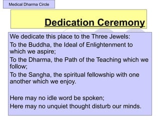 Medical Dharma Circle




                  Dedication Ceremony
We dedicate this place to the Three Jewels:
To the Buddha, the Ideal of Enlightenment to
which we aspire;
To the Dharma, the Path of the Teaching which we
follow;
To the Sangha, the spiritual fellowship with one
another which we enjoy.

Here may no idle word be spoken;
Here may no unquiet thought disturb our minds.
 