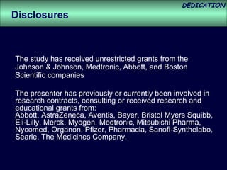 The study has received unrestricted grants from the Johnson & Johnson, Medtronic, Abbott, and Boston Scientific companies The presenter has previously or currently been involved in research contracts, consulting or received research and educational grants from: Abbott, AstraZeneca, Aventis, Bayer, Bristol Myers Squibb, Eli-Lilly, Merck, Myogen, Medtronic, Mitsubishi Pharma, Nycomed, Organon, Pfizer, Pharmacia, Sanofi-Synthelabo, Searle, The Medicines Company. Disclosures 