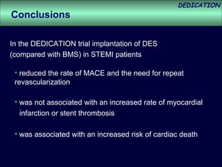 reduced the rate of MACE and the need for repeat revascularization Conclusions In the DEDICATION trial implantation of DES  (compared with BMS) in STEMI patients was not associated with an increased rate of myocardial infarction or stent thrombosis  was associated with an increased risk of cardiac death 