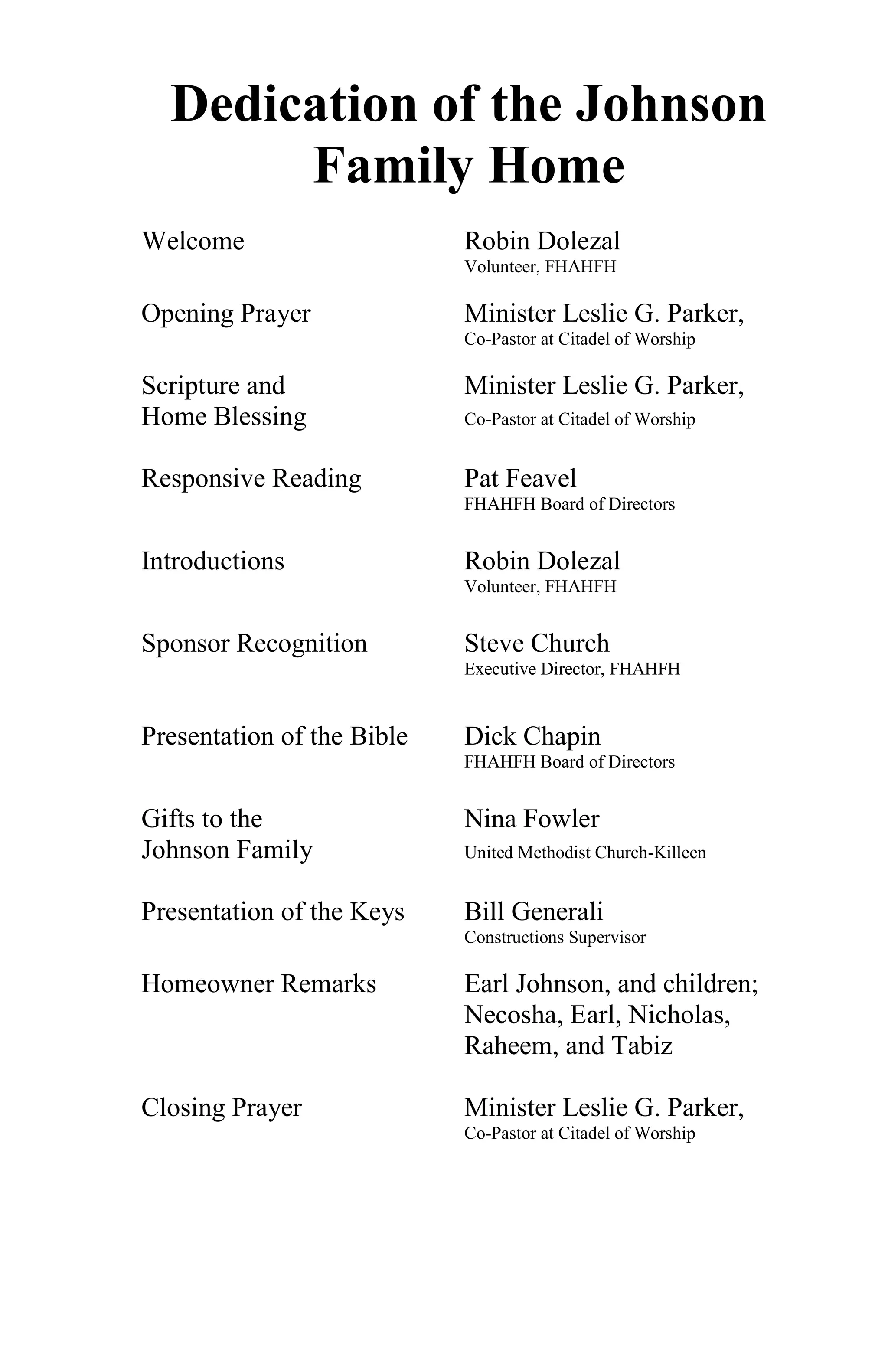 Dedication of the Johnson
       Family Home
Welcome                     Robin Dolezal
                            Volunteer, FHAHFH

Opening Prayer              Minister Leslie G. Parker,
                            Co-Pastor at Citadel of Worship

Scripture and               Minister Leslie G. Parker,
Home Blessing               Co-Pastor at Citadel of Worship


Responsive Reading          Pat Feavel
                            FHAHFH Board of Directors


Introductions               Robin Dolezal
                            Volunteer, FHAHFH


Sponsor Recognition         Steve Church
                            Executive Director, FHAHFH


Presentation of the Bible   Dick Chapin
                            FHAHFH Board of Directors


Gifts to the                Nina Fowler
Johnson Family              United Methodist Church-Killeen


Presentation of the Keys    Bill Generali
                            Constructions Supervisor

Homeowner Remarks           Earl Johnson, and children;
                            Necosha, Earl, Nicholas,
                            Raheem, and Tabiz

Closing Prayer              Minister Leslie G. Parker,
                            Co-Pastor at Citadel of Worship
 