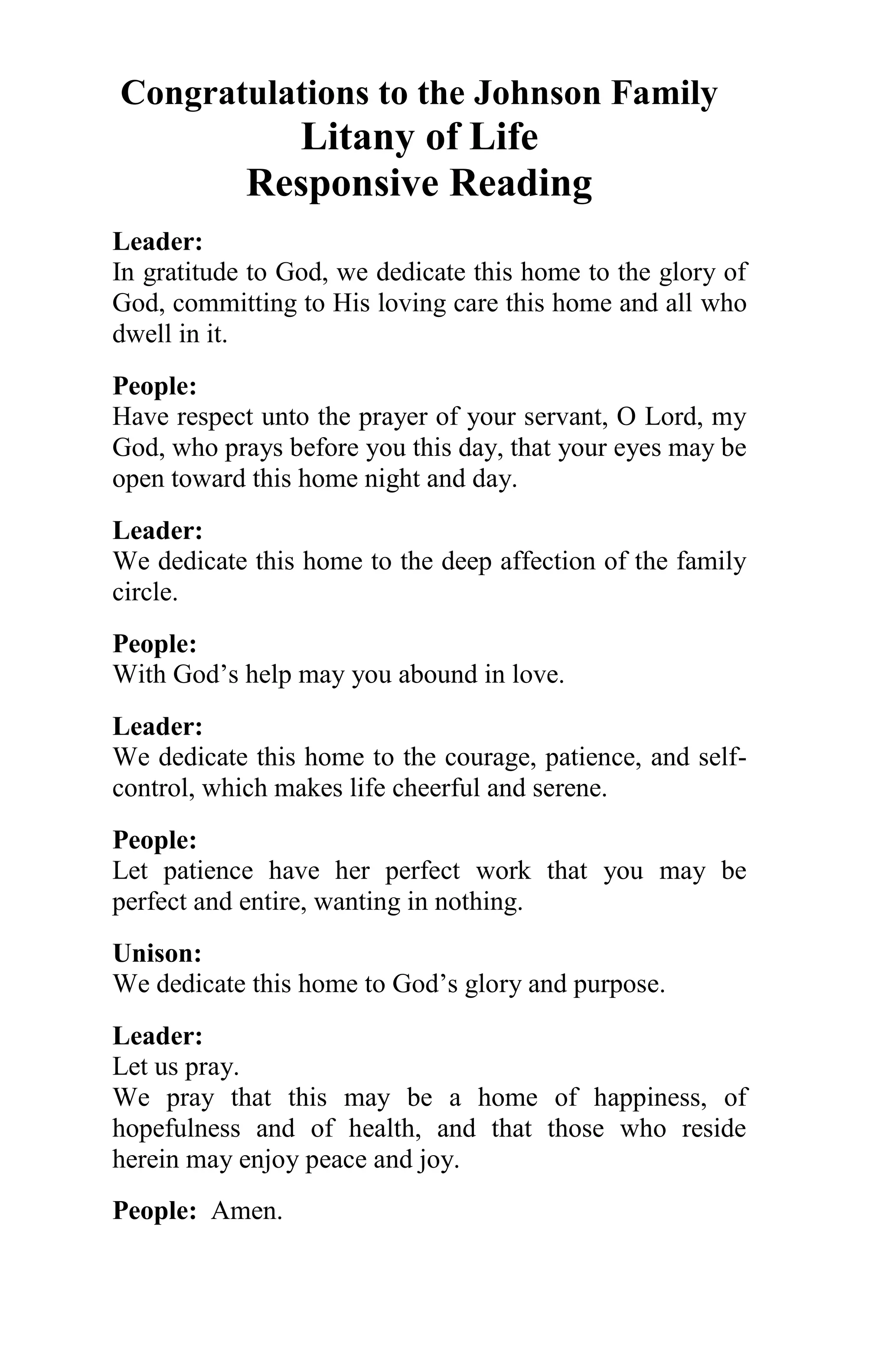 Congratulations to the Johnson Family
              Litany of Life
            Responsive Reading
Leader:
In gratitude to God, we dedicate this home to the glory of
God, committing to His loving care this home and all who
dwell in it.
People:
Have respect unto the prayer of your servant, O Lord, my
God, who prays before you this day, that your eyes may be
open toward this home night and day.
Leader:
We dedicate this home to the deep affection of the family
circle.
People:
With God’s help may you abound in love.
Leader:
We dedicate this home to the courage, patience, and self-
control, which makes life cheerful and serene.
People:
Let patience have her perfect work that you may be
perfect and entire, wanting in nothing.
Unison:
We dedicate this home to God’s glory and purpose.
Leader:
Let us pray.
We pray that this may be a home of happiness, of
hopefulness and of health, and that those who reside
herein may enjoy peace and joy.
People: Amen.
 
