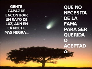 GENTE  CAPAZ DE ENCONTRAR UN RAYO DE LUZ, AUN EN LA NOCHE MAS NEGRA... QUE NO NECESITA DE LA FAMA PARA SER QUERIDA O ACEPTADA... 