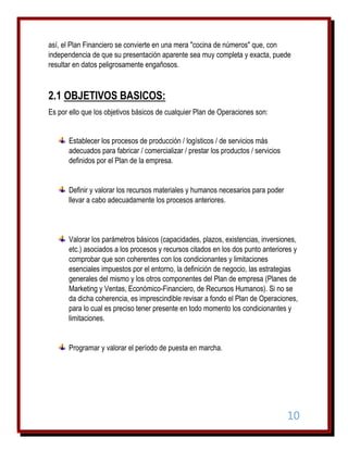 así, el Plan Financiero se convierte en una mera "cocina de números" que, con
independencia de que su presentación aparente sea muy completa y exacta, puede
resultar en datos peligrosamente engañosos.

2.1 OBJETIVOS BASICOS:
Es por ello que los objetivos básicos de cualquier Plan de Operaciones son:
Establecer los procesos de producción / logísticos / de servicios más
adecuados para fabricar / comercializar / prestar los productos / servicios
definidos por el Plan de la empresa.

Definir y valorar los recursos materiales y humanos necesarios para poder
llevar a cabo adecuadamente los procesos anteriores.

Valorar los parámetros básicos (capacidades, plazos, existencias, inversiones,
etc.) asociados a los procesos y recursos citados en los dos punto anteriores y
comprobar que son coherentes con los condicionantes y limitaciones
esenciales impuestos por el entorno, la definición de negocio, las estrategias
generales del mismo y los otros componentes del Plan de empresa (Planes de
Marketing y Ventas, Económico-Financiero, de Recursos Humanos). Si no se
da dicha coherencia, es imprescindible revisar a fondo el Plan de Operaciones,
para lo cual es preciso tener presente en todo momento los condicionantes y
limitaciones.

Programar y valorar el período de puesta en marcha.

10

 