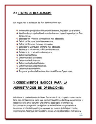 2.2 ETAPAS DE REALIZACION:
Las etapas para la realización del Plan de Operaciones son:
Identificar los principales Condicionantes Externos, impuestos por el entorno.
Identificar los principales Condicionantes Internos, impuestos por el propio Plan
de la empresa.
Establecer los Procesos y Operaciones más adecuados.
Definir los Recursos Materiales necesarios.
Definir los Recursos Humanos necesarios.
Establecer la Distribución en Planta más adecuada.
Establecer la Infraestructura Física más adecuada.
Establecer la Localización más adecuada.
Determinar los Plazos.
Determinar las Capacidades.
Determinar las Existencias.
Determinar los Costes Unitarios.
Determinar los Gastos Operativos.
Determinar las Inversiones.
Programar y valorar la Puesta en Marcha del Plan de Operaciones.

3. CONOCIMIENTOS BASICOS PARA LA
ADMINISTRACION DE OPERACIONES:
Administrar la producción sea de bienes físicos o servicios, comporta un compromiso
tanto para con la empresa como para con sus trabajadores, clientes y consumidores, y
la sociedad toda en su conjunto. Una empresa debe lograr el óptimo en su
funcionamiento para permitir los objetivos de rentabilidad de sus propietarios e
inversores, sino también para lograr conservar los puestos de trabajo e inclusive
incrementarlos, hacer que los trabajadores tengan un elevado grado de motivación y

11

 