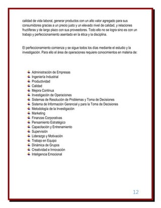 calidad de vida laboral, generar productos con un alto valor agregado para sus
consumidores gracias a un precio justo y un elevado nivel de calidad, y relaciones
fructíferas y de largo plazo con sus proveedores. Todo ello no se logra sino es con un
trabajo y perfeccionamiento asentado en la ética y la disciplina.
El perfeccionamiento comienza y se sigue todos los días mediante el estudio y la
investigación. Para ello el área de operaciones requiere conocimientos en materia de:

Administración de Empresas
Ingeniería Industrial
Productividad
Calidad
Mejora Continua
Investigación de Operaciones
Sistemas de Resolución de Problemas y Toma de Decisiones
Sistema de Información Gerencial y para la Toma de Decisiones
Metodología de la Investigación
Marketing
Finanzas Corporativas
Pensamiento Estratégico
Capacitación y Entrenamiento
Supervisión
Liderazgo y Motivación
Trabajo en Equipo
Dinámica de Grupos
Creatividad e Innovación
Inteligencia Emocional

12

 