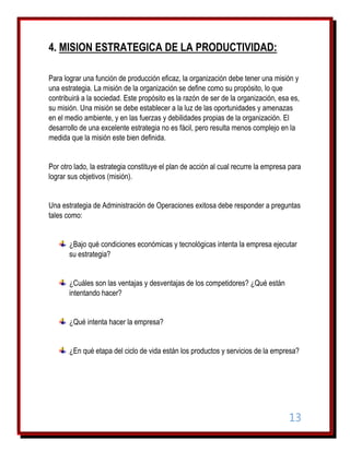 4. MISION ESTRATEGICA DE LA PRODUCTIVIDAD:
Para lograr una función de producción eficaz, la organización debe tener una misión y
una estrategia. La misión de la organización se define como su propósito, lo que
contribuirá a la sociedad. Este propósito es la razón de ser de la organización, esa es,
su misión. Una misión se debe establecer a la luz de las oportunidades y amenazas
en el medio ambiente, y en las fuerzas y debilidades propias de la organización. El
desarrollo de una excelente estrategia no es fácil, pero resulta menos complejo en la
medida que la misión este bien definida.
Por otro lado, la estrategia constituye el plan de acción al cual recurre la empresa para
lograr sus objetivos (misión).
Una estrategia de Administración de Operaciones exitosa debe responder a preguntas
tales como:
¿Bajo qué condiciones económicas y tecnológicas intenta la empresa ejecutar
su estrategia?
¿Cuáles son las ventajas y desventajas de los competidores? ¿Qué están
intentando hacer?
¿Qué intenta hacer la empresa?
¿En qué etapa del ciclo de vida están los productos y servicios de la empresa?

13

 