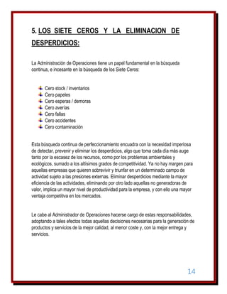 5. LOS SIETE CEROS Y LA ELIMINACION DE
DESPERDICIOS:
La Administración de Operaciones tiene un papel fundamental en la búsqueda
continua, e incesante en la búsqueda de los Siete Ceros:
Cero stock / inventarios
Cero papeles
Cero esperas / demoras
Cero averías
Cero fallas
Cero accidentes
Cero contaminación
Esta búsqueda continua de perfeccionamiento encuadra con la necesidad imperiosa
de detectar, prevenir y eliminar los desperdicios, algo que toma cada día más auge
tanto por la escasez de los recursos, como por los problemas ambientales y
ecológicos, sumado a los altísimos grados de competitividad. Ya no hay margen para
aquellas empresas que quieren sobrevivir y triunfar en un determinado campo de
actividad sujeto a las presiones externas. Eliminar desperdicios mediante la mayor
eficiencia de las actividades, eliminando por otro lado aquellas no generadoras de
valor, implica un mayor nivel de productividad para la empresa, y con ello una mayor
ventaja competitiva en los mercados.
Le cabe al Administrador de Operaciones hacerse cargo de estas responsabilidades,
adoptando a tales efectos todas aquellas decisiones necesarias para la generación de
productos y servicios de la mejor calidad, al menor coste y, con la mejor entrega y
servicios.

14

 