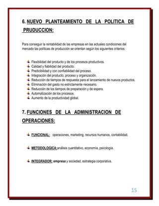 6. NUEVO PLANTEAMIENTO DE LA POLITICA DE
PRUDUCCION:
Para conseguir la rentabilidad de las empresas en las actuales condiciones del
mercado las políticas de producción se orientan según los siguientes criterios:
Flexibilidad del producto y de los procesos productivos.
Calidad y fiabilidad del producto.
Predicibilidad y con confiabilidad del proceso.
Integración del producto, proceso y organización.
Reducción de tiempos de respuesta para el lanzamiento de nuevos productos.
Eliminación del gasto no estrictamente necesario.
Reducción de los tiempos de preparación y de espera.
Automatización de los procesos.
Aumento de la productividad global.

7. FUNCIONES DE LA ADMINISTRACION DE
OPERACIONES:
FUNCIONAL: operaciones, marketing, recursos humanos, contabilidad.
METODOLOGICA:análisis cuantitativo, economía, psicología.
INTEGRADOR: empresa y sociedad, estrategia corporativa.

15

 