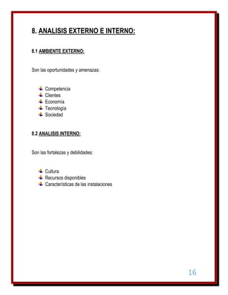 8. ANALISIS EXTERNO E INTERNO:
8.1 AMBIENTE EXTERNO:
Son las oportunidades y amenazas:
Competencia
Clientes
Economía
Tecnología
Sociedad
8.2 ANALISIS INTERNO:
Son las fortalezas y debilidades:
Cultura
Recursos disponibles
Características de las instalaciones

16

 