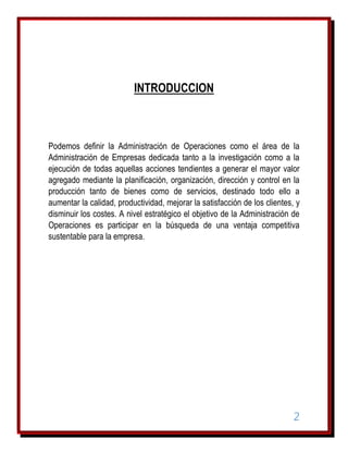 INTRODUCCION

Podemos definir la Administración de Operaciones como el área de la
Administración de Empresas dedicada tanto a la investigación como a la
ejecución de todas aquellas acciones tendientes a generar el mayor valor
agregado mediante la planificación, organización, dirección y control en la
producción tanto de bienes como de servicios, destinado todo ello a
aumentar la calidad, productividad, mejorar la satisfacción de los clientes, y
disminuir los costes. A nivel estratégico el objetivo de la Administración de
Operaciones es participar en la búsqueda de una ventaja competitiva
sustentable para la empresa.

2

 