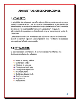 ADMINISTRACION DE OPERACIONES
1. CONCEPTO:
Una definición alternativa es la que define a los administradores de operaciones como
los responsables de la producción de los bienes o servicios de las organizaciones. Los
administradores de operaciones toman decisiones que se relacionan con la función de
operaciones y los sistemas de transformación que se utilizan. Así pues, la
administración de operaciones es el estudio de la toma de decisiones en la función de
operaciones.
De estas definiciones surge claramente que el proceso de dirección de operaciones
consiste en planificar, organizar, gestionar personal, dirigir y controlar, a los efectos de
lograr optimizar la función de producción.

1.1 ESTRATEGIAS:
El responsable de la administración de operaciones debe hacer frente a diez
decisiones estratégicas, las cuáles son:
Diseño de bienes y servicios
Gestión de la calidad
Estrategia de procesos
Estrategias de localización
Estrategias de organización
Recursos humanos
Gestión del abastecimiento
Gestión del inventario
Programación
Mantenimiento

4

 
