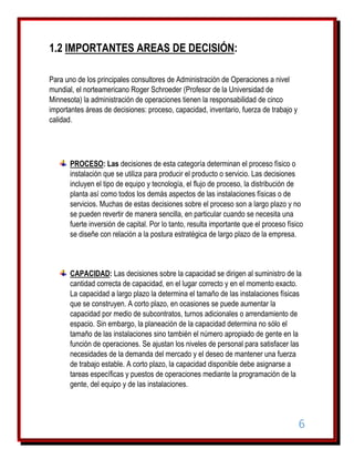 1.2 IMPORTANTES AREAS DE DECISIÓN:
Para uno de los principales consultores de Administración de Operaciones a nivel
mundial, el norteamericano Roger Schroeder (Profesor de la Universidad de
Minnesota) la administración de operaciones tienen la responsabilidad de cinco
importantes áreas de decisiones: proceso, capacidad, inventario, fuerza de trabajo y
calidad.

PROCESO: Las decisiones de esta categoría determinan el proceso físico o
instalación que se utiliza para producir el producto o servicio. Las decisiones
incluyen el tipo de equipo y tecnología, el flujo de proceso, la distribución de
planta así como todos los demás aspectos de las instalaciones físicas o de
servicios. Muchas de estas decisiones sobre el proceso son a largo plazo y no
se pueden revertir de manera sencilla, en particular cuando se necesita una
fuerte inversión de capital. Por lo tanto, resulta importante que el proceso físico
se diseñe con relación a la postura estratégica de largo plazo de la empresa.

CAPACIDAD: Las decisiones sobre la capacidad se dirigen al suministro de la
cantidad correcta de capacidad, en el lugar correcto y en el momento exacto.
La capacidad a largo plazo la determina el tamaño de las instalaciones físicas
que se construyen. A corto plazo, en ocasiones se puede aumentar la
capacidad por medio de subcontratos, turnos adicionales o arrendamiento de
espacio. Sin embargo, la planeación de la capacidad determina no sólo el
tamaño de las instalaciones sino también el número apropiado de gente en la
función de operaciones. Se ajustan los niveles de personal para satisfacer las
necesidades de la demanda del mercado y el deseo de mantener una fuerza
de trabajo estable. A corto plazo, la capacidad disponible debe asignarse a
tareas específicas y puestos de operaciones mediante la programación de la
gente, del equipo y de las instalaciones.

6

 