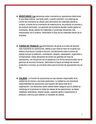 INVENTARIOS: Las decisiones sobre inventarios en operaciones determinan
lo que debe ordenar, qué tanto pedir y cuándo solicitarlo. Los sistemas de
control de inventarios se utilizan para administrar los materiales desde su
compra, a través de los inventarios de materia prima, de producto en proceso y
de producto terminado. Los gerentes de inventarios deciden cuánto gastar en
inventarios, dónde colocar los materiales y numerosas decisiones más
relacionadas con lo anterior. Administran el flujo de los materiales dentro de la
empresa.

FUERZA DE TRABAJO: La administración de gente es el área de decisión
más importante en operaciones, debido a que nada se hace sin la gente que
elabora el producto o presta el servicio. Las decisiones sobre la fuerza de
trabajo incluyen la selección, contratación, despido, capacitación, supervisión y
compensación. Estas decisiones las toman los gerentes de línea de
operaciones, con frecuencia con la asistencia o en forma mancomunada con la
gerencia de recursos humanos. Administrar la fuerza de trabajo de manera
productiva y humana, es una tarea clave para la función de operaciones hoy en
día.

CALIDAD.: La función de operaciones es casi siempre responsable de la
calidad de los bienes y servicios producidos. La calidad es una importante
responsabilidad de operaciones que requiere del apoyo total de la
organización. Las decisiones sobre calidad deben asegurar que la calidad se
mantenga en el producto en todas las etapas de las operaciones: se deben
establecer estándares, diseñar equipo, capacitar gente e inspeccionar el
producto o servicio para obtener un resultado de calidad.

7

 