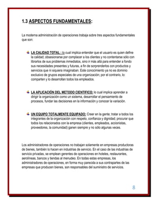 1.3 ASPECTOS FUNDAMENTALES:
La moderna administración de operaciones trabaja sobre tres aspectos fundamentales
que son:
LA CALIDAD TOTAL : lo cual implica entender que el usuario es quien define
la calidad; obsesionarse por complacer a los clientes y no contentarse sólo con
librarlos de sus problemas inmediatos, sino ir más allá para entender a fondo
sus necesidades presentes y futuras, a fin de sorprenderlos con productos y
servicios que ni siquiera imaginaban. Este conocimiento ya no es dominio
exclusivo de grupos especiales de una organización; por el contrario, lo:
comparten y lo desarrollan todos los empleados.
LA APLICACIÓN DEL METODO CIENTIFICO: lo cual implica aprender a
dirigir la organización como un sistema, desarrollar el pensamiento de
procesos, fundar las decisiones en la información y conocer la variación.
UN EQUIPO TOTALMENTE EQUIPADO: Creer en la gente; tratar a todos los
integrantes de la organización con respeto, confianza y dignidad; procurar que
todos los relacionados con la empresa (clientes, empleados, accionistas,
proveedores, la comunidad) ganen siempre y no sólo algunas veces.

Los administradores de operaciones no trabajan solamente en empresas productoras
de bienes, también lo hacen en industrias de servicio. En el caso de las industrias de
servicio privadas, se emplean gerentes de operaciones en hoteles, restaurantes,
aerolíneas, bancos y tiendas al menudeo. En todas estas empresas, los
administradores de operaciones, en forma muy parecida a sus contrapartes de las
empresas que producen bienes, son responsables del suministro de servicios.

8

 