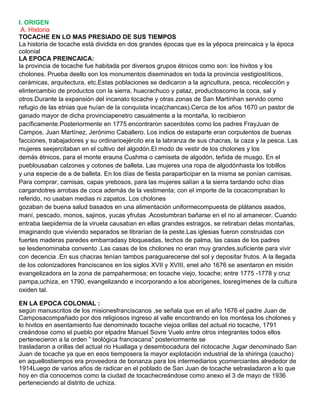 I. ORIGEN
A. Historia
TOCACHE EN LO MAS PRESIADO DE SUS TIEMPOS
La historia de tocache está dividida en dos grandes épocas que es la yépoca preincaica y la época
colonial
LA EPOCA PREINCAICA:
la provincia de tocache fue habitada por diversos grupos étnicos como son: los hivitos y los
cholones. Prueba deello son los monumentos diseminados en toda la provincia vestigioslíticos,
cerámicas, arquitectura, etc.Estas poblaciones se dedicaron a la agricultura, pesca, recolección y
elintercambio de productos con la sierra, huacrachuco y pataz, productoscomo la coca, sal y
otros.Durante la expansión del incanato tocache y otras zonas de San Martínhan servido como
refugio de las etnias que huían de la conquista inca(chancas).Cerca de los años 1670 un pastor de
ganado mayor de dicha provinciapenetro casualmente a la montaña, lo recibieron
pacíficamente.Posteriormente en 1775 encontraron sacerdotes como los padres FrayJuan de
Campos, Juan Martínez, Jerónimo Caballero. Los indios de estaparte eran corpulentos de buenas
facciones, trabajadores y su ordinarioejército era la labranza de sus chacras, la caza y la pesca. Las
mujeres seejercitaban en el cultivo del algodón.El modo de vestir de los cholones y los
demás étnicos, para el monte erauna Cushma o camiseta de algodón, teñida de musgo. En el
pueblousaban calzones y cotones de balleta. Las mujeres una ropa de algodónhasta los tobillos
y una especie de a de balleta. En los días de fiesta paraparticipar en la misma se ponían camisas.
Para comprar, camisas, capas yrebosos, para las mujeres salían a la sierra tardando ocho días
cargandotres arrobas de coca además de la vestimenta; con el importe de la cocacompraban lo
referido, no usaban medias ni zapatos. Los cholones
gozaban de buena salud basados en una alimentación uniformecompuesta de plátanos asados,
maní, pescado, monos, sajinos, yucas yfrutas .Acostumbran bañarse en el rio al amanecer. Cuando
entraba laepidemia de la viruela causaban en ellas grandes estragos, se retiraban delas montañas,
imaginando que viviendo separados se librarían de la peste.Las iglesias fueron construidas con
fuertes maderas paredes embarradasy bloqueadas, techos de palma, las casas de los padres
se lesdenominaba convento .Las casas de los cholones no eran muy grandes,suficiente para vivir
con decencia .En sus chacras tenían tambos paraguarecerse del sol y depositar frutos. A la llegada
de los colonizadores franciscanos en los siglos XVII y XVIII, enel año 1676 se asentaron en misión
evangelizadora en la zona de pampahermosa; en tocache viejo, tocache; entre 1775 -1778 y cruz
pampa,uchiza, en 1790, evangelizando e incorporando a los aborígenes, losregímenes de la cultura
oxiden tal.
EN LA EPOCA COLONIAL :
según manuscritos de los misionesfranciscanos ,se señala que en el año 1676 el padre Juan de
Camposacompañado por dos religiosos ingreso al valle encontrando en los montesa los cholones y
lo hivitos en asentamiento fue denominado tocache viejoa orillas del actual rio tocache, 1791
creándose como el pueblo por elpadre Manuel Sovre Vuelo entre otros integrantes todos ellos
pertenecieron a la orden ” teológica franciscana” posteriormente se
trasladaron a orillas del actual rio Huallaga y desembocadura del riotocache ,lugar denominado San
Juan de tocache ya que en esos tiemposera la mayor explotación industrial de la shiringa (caucho)
en aquellostiempos era proveedora de bonanza para los intermediarios ycomerciantes alrededor de
1914Luego de varios años de radicar en el poblado de San Juan de tocache setrasladaron a lo que
hoy en día conocemos como la ciudad de tocachecreándose como anexo el 3 de mayo de 1936
perteneciendo al distrito de uchiza.
 
