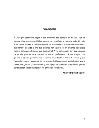 III
DEDICATORIA
A Dios, por permitirme llegar a este momento tan especial en mi vida. Por los
triunfos y los momentos difíciles que me han enseñado a valorarlo cada día más,
A mi madre por ser la persona que me ha acompañado durante todo mi trayecto
estudiantil y de vida, a mis tías quienes han velado por mí durante este arduo
camino para convertirme en una profesional. A mi padre quien con sus consejos
ha sabido guiarme para culminar mi carrera profesional. A mis amigas, que
gracias al equipo que formamos logramos llegar hasta el final del camino y que
hasta el momento, seguimos siendo amigas: Edda Almeida y María Lucas. A mis
profesores, gracias por su tiempo, por su apoyo así como por la sabiduría que me
transmitieron en el desarrollo de mi formación profesional.
Ana Rodríguez Salgado.
 