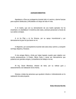 IV
AGRADECIMIENTOS
Agradezco a Dios por protegerme durante todo mi camino y darme fuerzas
para superar obstáculos y dificultades a lo largo de toda mi vida.
A mi madre, que con su demostración de una madre ejemplar me ha
enseñado a no desfallecer ni rendirme ante nada y siempre perseverar a través de
sus sabios consejos.
A mi tía Pilar y mi tía Ximena, por su apoyo incondicional y por
demostrarme la gran fe que tienen en mí.
A Alejandro, por acompañarme durante todo este arduo camino y compartir
conmigo alegrías y fracasos.
A mis amigas María y Anita por haber logrado nuestro gran objetivo con
mucha perseverancia. A Evelyn, María Carla y Javier por demostrarme que
podemos ser grandes amigos y compañeros de trabajo a la vez.
Al Ing. Oscar Mendoza, director de tesis, por su valiosa guía y
asesoramiento a la realización de la misma.
Gracias a todas las personas que ayudaron directa e indirectamente en la
realización de este proyecto.
Edda Almeida Bonilla
 