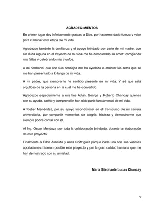 V
AGRADECIMIENTOS
En primer lugar doy infinitamente gracias a Dios, por haberme dado fuerza y valor
para culminar esta etapa de mi vida.
Agradezco también la confianza y el apoyo brindado por parte de mi madre, que
sin duda alguna en el trayecto de mi vida me ha demostrado su amor, corrigiendo
mis faltas y celebrando mis triunfos.
A mi hermano, que con sus consejos me ha ayudado a afrontar los retos que se
me han presentado a lo largo de mi vida.
A mi padre, que siempre lo he sentido presente en mi vida. Y sé que está
orgulloso de la persona en la cual me he convertido.
Agradezco especialmente a mis tíos Adán, George y Roberto Chancay quienes
con su ayuda, cariño y comprensión han sido parte fundamental de mi vida.
A Kleber Menéndez, por su apoyo incondicional en el transcurso de mi carrera
universitaria, por compartir momentos de alegría, tristeza y demostrarme que
siempre podré contar con él.
Al Ing. Oscar Mendoza por toda la colaboración brindada, durante la elaboración
de este proyecto.
Finalmente a Edda Almeida y Anita Rodríguez porque cada una con sus valiosas
aportaciones hicieron posible este proyecto y por la gran calidad humana que me
han demostrado con su amistad.
María Stephanie Lucas Chancay
 