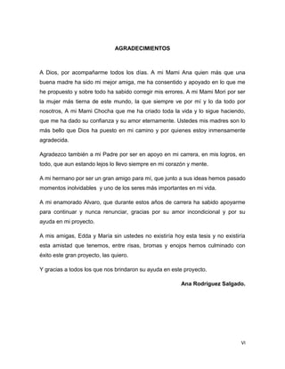 VI
AGRADECIMIENTOS
A Dios, por acompañarme todos los días. A mi Mami Ana quien más que una
buena madre ha sido mi mejor amiga, me ha consentido y apoyado en lo que me
he propuesto y sobre todo ha sabido corregir mis errores. A mi Mami Mori por ser
la mujer más tierna de este mundo, la que siempre ve por mí y lo da todo por
nosotros, A mi Mami Chocha que me ha criado toda la vida y lo sigue haciendo,
que me ha dado su confianza y su amor eternamente. Ustedes mis madres son lo
más bello que Dios ha puesto en mi camino y por quienes estoy inmensamente
agradecida.
Agradezco también a mi Padre por ser en apoyo en mi carrera, en mis logros, en
todo, que aun estando lejos lo llevo siempre en mi corazón y mente.
A mi hermano por ser un gran amigo para mí, que junto a sus ideas hemos pasado
momentos inolvidables y uno de los seres más importantes en mi vida.
A mi enamorado Alvaro, que durante estos años de carrera ha sabido apoyarme
para continuar y nunca renunciar, gracias por su amor incondicional y por su
ayuda en mi proyecto.
A mis amigas, Edda y María sin ustedes no existiría hoy esta tesis y no existiría
esta amistad que tenemos, entre risas, bromas y enojos hemos culminado con
éxito este gran proyecto, las quiero.
Y gracias a todos los que nos brindaron su ayuda en este proyecto.
Ana Rodríguez Salgado.
 