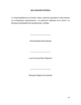 VIII
DECLARACIÓN EXPRESA
“La responsabilidad por los hechos, ideas y doctrinas expuestas en este proyecto
me corresponden exclusivamente, y el patrimonio intelectual de la misma a la
ESCUELA SUPERIOR POLITECNICA DEL LITORAL”
_______________________
Almeida Bonilla Edda Gabriela
_______________________
Lucas Chancay María Stephanie
_______________________
Rodríguez Salgado Ana Gabriela
 
