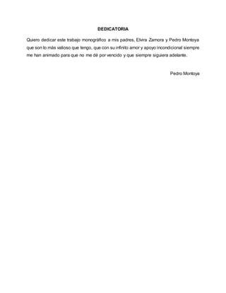 DEDICATORIA
Quiero dedicar este trabajo monográfico a mis padres, Elvira Zamora y Pedro Montoya
que son lo más valioso que tengo, que con su infinito amor y apoyo incondicional siempre
me han animado para que no me dé por vencido y que siempre siguiera adelante.
Pedro Montoya
 