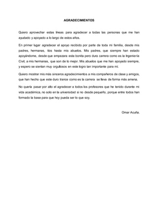 AGRADECIMIENTOS
Quiero aprovechar estas líneas para agradecer a todas las personas que me han
ayudado y apoyado a lo largo de estos años.
En primer lugar agradecer el apoyo recibido por parte de toda mi familia, desde mis
padres, hermanas, tíos hasta mis abuelos. Mis padres, que siempre han estado
apoyándome, desde que empezara esta bonita pero dura carrera como es la Ingeniería
Civil, a mis hermanas, que son de lo mejor. Mis abuelos que me han apoyado siempre,
y espero se sientan muy orgullosos en este logro tan importante para mí.
Quiero mostrar mis más sinceros agradecimientos a mis compañeros de clase y amigos,
que han hecho que este duro trance como es la carrera se lleva de forma más amena.
No quería pasar por alto el agradecer a todos los profesores que he tenido durante mi
vida académica, no solo en la universidad si no desde pequeño, porque entre todos han
formado la base para que hoy pueda ser lo que soy.
Omar Acuña.
 