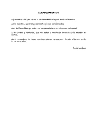 AGRADECIMIENTOS
Agradezco a Dios, por darme la fortaleza necesaria para no rendirme nunca.
A mis maestros, que me han compartiendo sus conocimientos.
A mi tía Karen Montoya, quien me ha apoyado tanto en mi carrera profesional.
A mis padres y hermanos, que me dieron la motivación necesaria para finalizar mi
carrera.
A mis compañeros de clases y amigos, quienes me apoyaron durante el transcurso de
todos estos años.
Pedro Montoya
 