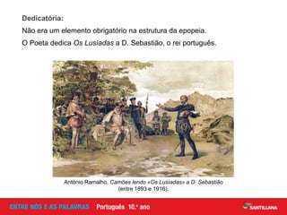 Dedicatória:
Não era um elemento obrigatório na estrutura da epopeia.
O Poeta dedica Os Lusíadas a D. Sebastião, o rei português.
António Ramalho, Camões lendo «Os Lusíadas» a D. Sebastião
(entre 1893 e 1916).
 