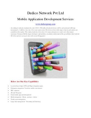 Dedico Network Pvt Ltd
Mobile Application Development Services
www.dedicogroup.com
According to industry standards by end of 2013, 500 million Android devices will be activated and will keep
increasing by 1 million every day. Also as an open source OS, devices from wide range of prices and options are
available in the market .This makes Android a first choice for many enterprises to reach out to their target
customers. Gizmeon Mobile Apps developers and mobility consultants understand all the possibilities that Android
OS offers and also are up to date with recent OS upgrades.
Below Are Our Key Capabilities
 Location based Apps. GPS and Maps integration apps.
 Pedometer integration. Track the mobile movements
 NFC solutions
 2D and 3D games
 Social media apps and integrations
 Media integration - Music , pictures , videos
 Touch screen integration
 Large data management - Streaming and indexing
 