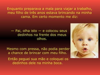 Enquanto preparava a mala para viajar a trabalho, meu filho de três anos estava brincando na minha cama. Em certo momento me diz: —  Pai, olha isto — e colocou seus dedinhos na frente dos meus olhos. Mesmo com pressa, não podia perder a chance de brincar com meu filho.  Então peguei sua mão e coloquei os dedinhos dele na minha boca.  