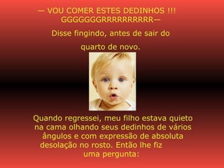 —  VOU COMER ESTES DEDINHOS !!! GGGGGGGRRRRRRRRRR—  Disse fingindo, antes de sair do  quarto de novo.  Quando regressei, meu filho estava quieto na cama olhando seus dedinhos de vários ângulos e com expressão de absoluta desolação no rosto. Então lhe fiz  uma pergunta:   